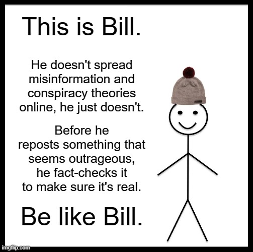 Be Like Bill Meme | This is Bill. He doesn't spread misinformation and conspiracy theories online, he just doesn't. Before he reposts something that seems outrageous, he fact-checks it to make sure it's real. Be like Bill. | image tagged in memes,be like bill | made w/ Imgflip meme maker