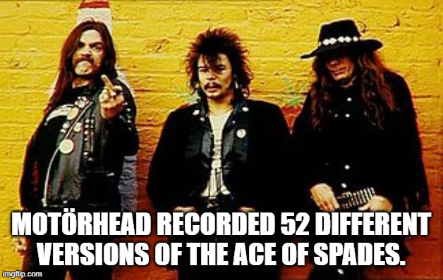 Motorhead | MOTÖRHEAD RECORDED 52 DIFFERENT VERSIONS OF THE ACE OF SPADES. | image tagged in motorhead | made w/ Imgflip meme maker