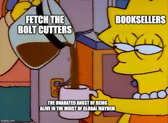 Lisa Simpson Coffee That x shit |  FETCH THE BOLT CUTTERS; BOOKSELLERS; THE UNABATED ANGST OF BEING ALIVE IN THE MIDST OF GLOBAL MAYHEM | image tagged in lisa simpson coffee that x shit | made w/ Imgflip meme maker