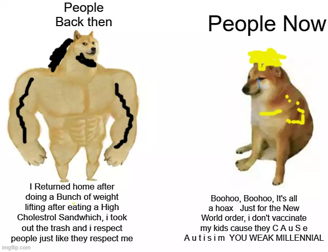 Ripped Doge vs Karen Cheems | People Back then; People Now; I Returned home after doing a Bunch of weight lifting after eating a High Cholestrol Sandwhich, i took out the trash and i respect people just like they respect me; Boohoo, Boohoo, It's all a hoax   Just for the New World order, i don't vaccinate my kids cause they C A u S e A u t i s i m  YOU WEAK MILLENNIAL | image tagged in buff doge vs cheems,memes,dank memes | made w/ Imgflip meme maker