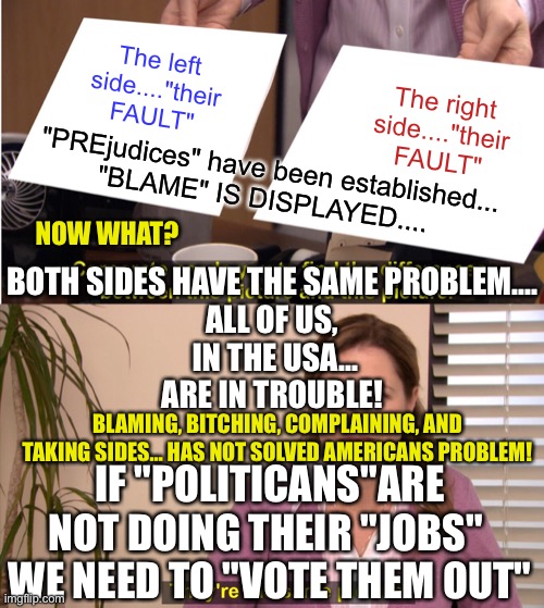 Americans as one | The left side...."their FAULT"; The right side...."their FAULT"; "PREjudices" have been established...
"BLAME" IS DISPLAYED.... NOW WHAT? BOTH SIDES HAVE THE SAME PROBLEM....

ALL OF US,
 IN THE USA...
ARE IN TROUBLE! BLAMING, BITCHING, COMPLAINING, AND TAKING SIDES… HAS NOT SOLVED AMERICANS PROBLEM! IF "POLITICANS"ARE NOT DOING THEIR "JOBS" 
WE NEED TO "VOTE THEM OUT" | image tagged in memes,they're the same picture,americans,united,political,i love it when a plan comes together | made w/ Imgflip meme maker