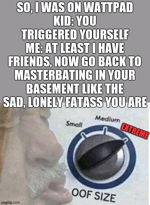 Oof size extreme | SO, I WAS ON WATTPAD
KID: YOU TRIGGERED YOURSELF
ME: AT LEAST I HAVE FRIENDS, NOW GO BACK TO MASTERBATING IN YOUR BASEMENT LIKE THE SAD, LONELY FATASS YOU ARE | image tagged in oof size extreme | made w/ Imgflip meme maker