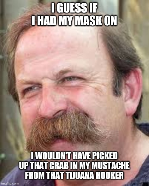 I GUESS IF I HAD MY MASK ON; I WOULDN'T HAVE PICKED UP THAT CRAB IN MY MUSTACHE FROM THAT TIJUANA HOOKER | image tagged in mask,coronavirus | made w/ Imgflip meme maker