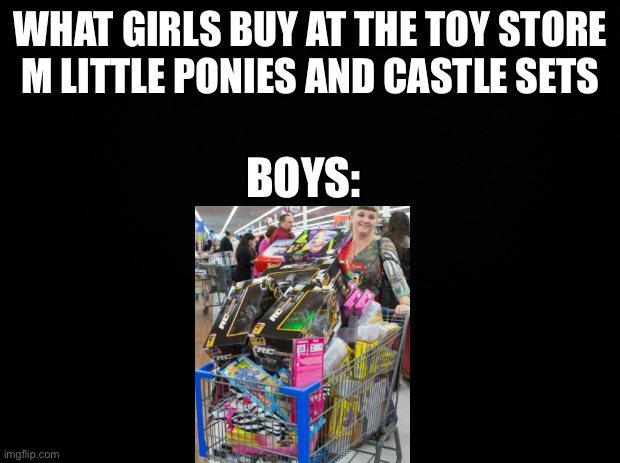Shopping be like... | WHAT GIRLS BUY AT THE TOY STORE
M LITTLE PONIES AND CASTLE SETS; BOYS: | image tagged in black background | made w/ Imgflip meme maker