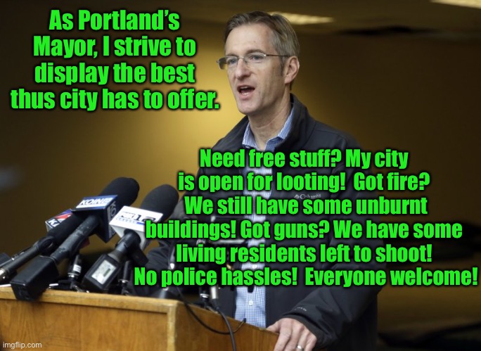 Portland: a criminal’s tourist stop | As Portland’s Mayor, I strive to display the best thus city has to offer. Need free stuff? My city is open for looting!  Got fire?  We still have some unburnt buildings! Got guns? We have some living residents left to shoot!  No police hassles!  Everyone welcome! | image tagged in portland,mayor,crime,promote,no cops | made w/ Imgflip meme maker