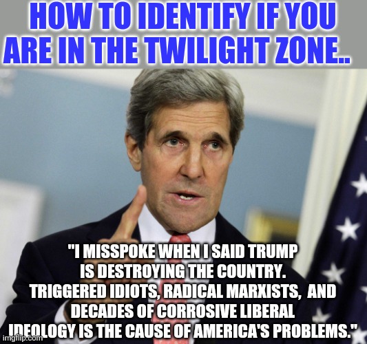 We need the Twilight Zone more than ever. | HOW TO IDENTIFY IF YOU ARE IN THE TWILIGHT ZONE.. "I MISSPOKE WHEN I SAID TRUMP IS DESTROYING THE COUNTRY. TRIGGERED IDIOTS, RADICAL MARXISTS,  AND DECADES OF CORROSIVE LIBERAL IDEOLOGY IS THE CAUSE OF AMERICA'S PROBLEMS." | image tagged in john kerry i was for it before i was against it,twilight zone | made w/ Imgflip meme maker