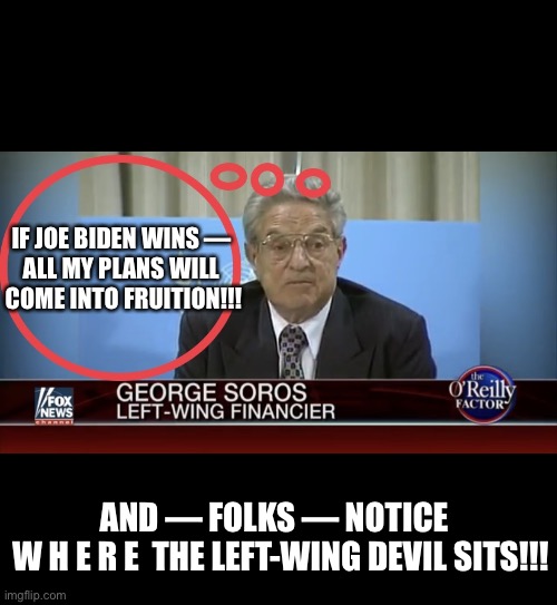 FOLKS — WATCH GEORGE SOROS LIKE HAWKS!!! | IF JOE BIDEN WINS — 
ALL MY PLANS WILL 
COME INTO FRUITION!!! AND — FOLKS — NOTICE  
W H E R E  THE LEFT-WING DEVIL SITS!!! | image tagged in george soros,soros,clinton foundation,bill and hillary clinton,joe biden,election 2020 | made w/ Imgflip meme maker