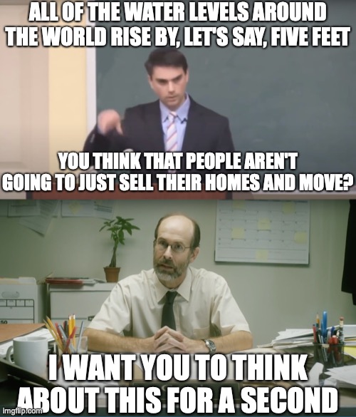 Just One Small Problem... | ALL OF THE WATER LEVELS AROUND THE WORLD RISE BY, LET'S SAY, FIVE FEET; YOU THINK THAT PEOPLE AREN'T GOING TO JUST SELL THEIR HOMES AND MOVE? I WANT YOU TO THINK ABOUT THIS FOR A SECOND | image tagged in memes,ben shapiro,climate change,stupidity,aquaman | made w/ Imgflip meme maker