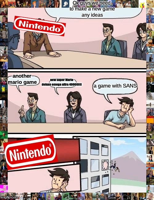 Boardroom Meeting Suggestion Meme | Ok guys we need 
to make a new game
any ideas; another mario game; new super Mario deluxe omega ultra 4000000; a game with SANS | image tagged in memes,boardroom meeting suggestion | made w/ Imgflip meme maker
