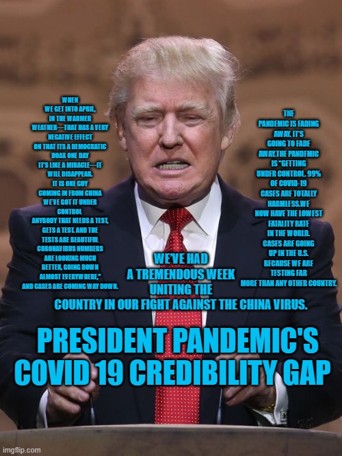 Presidet Pandemic's Pontifications, Where The Truth Goes To Die | THE PANDEMIC IS FADING AWAY. IT’S GOING TO FADE AWAY.THE PANDEMIC IS “GETTING UNDER CONTROL. 99% OF COVID-19 CASES ARE TOTALLY HARMLESS.WE NOW HAVE THE LOWEST FATALITY RATE IN THE WORLD. CASES ARE GOING UP IN THE U.S. BECAUSE WE ARE TESTING FAR MORE THAN ANY OTHER COUNTRY. WE’VE HAD A TREMENDOUS WEEK UNITING THE COUNTRY IN OUR FIGHT AGAINST THE CHINA VIRUS. WHEN WE GET INTO APRIL, IN THE WARMER WEATHER—THAT HAS A VERY NEGATIVE EFFECT ON THAT ITS A DEMOCRATIC HOAX ONE DAY IT’S LIKE A MIRACLE—IT WILL DISAPPEAR. IT IS ONE GUY COMING IN FROM CHINA WE'VE GOT IT UNDER CONTROL 
ANYBODY THAT NEEDS A TEST, GETS A TEST. AND THE TESTS ARE BEAUTIFUL CORONAVIRUS NUMBERS ARE LOOKING MUCH BETTER, GOING DOWN ALMOST EVERYWHERE,” AND CASES ARE COMING WAY DOWN. PRESIDENT PANDEMIC'S COVID 19 CREDIBILITY GAP | image tagged in politics | made w/ Imgflip meme maker