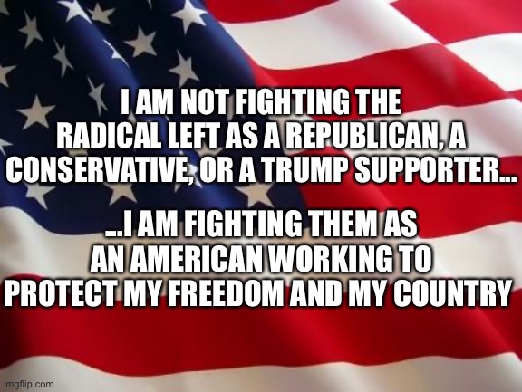 American flag | I AM NOT FIGHTING THE RADICAL LEFT AS A REPUBLICAN, A CONSERVATIVE, OR A TRUMP SUPPORTER... ...I AM FIGHTING THEM AS AN AMERICAN WORKING TO PROTECT MY FREEDOM AND MY COUNTRY | image tagged in united states,communism,democrats,joe biden,squad,democratic party | made w/ Imgflip meme maker