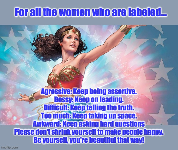 Wonder Woman | For all the women who are labeled... Agressive: Keep being assertive.
Bossy: Keep on leading.
Difficult: Keep telling the truth.
Too much: Keep taking up space.
Awkward: Keep asking hard questions
Please don't shrink yourself to make people happy.
Be yourself, you're beautiful that way! | image tagged in wonder woman | made w/ Imgflip meme maker