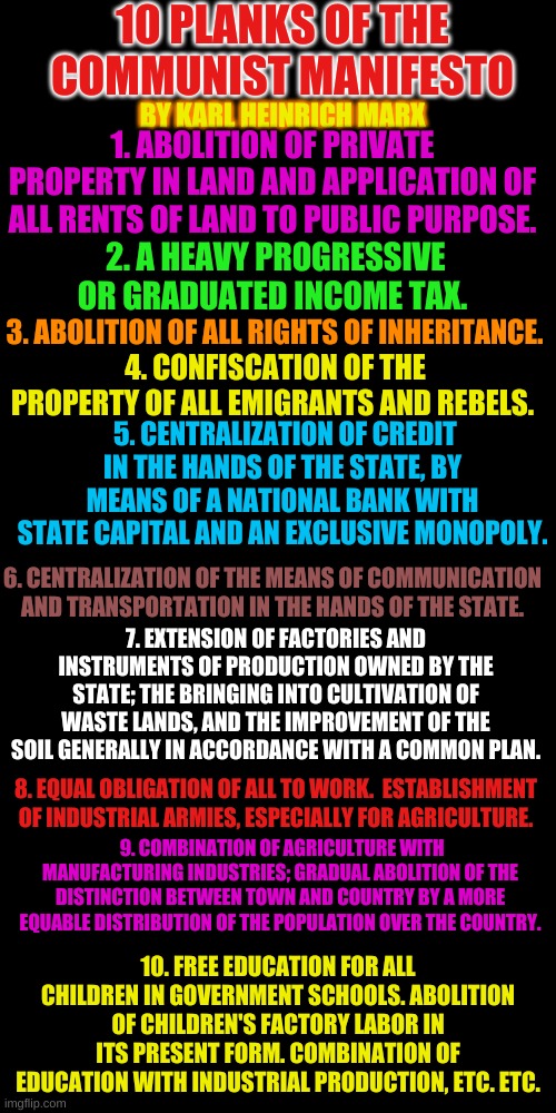 What could go wrong? If you ignore what has gone horribly wrong with this philosophy.....everything. | 10 PLANKS OF THE COMMUNIST MANIFESTO; BY KARL HEINRICH MARX; 1. ABOLITION OF PRIVATE PROPERTY IN LAND AND APPLICATION OF ALL RENTS OF LAND TO PUBLIC PURPOSE. 2. A HEAVY PROGRESSIVE OR GRADUATED INCOME TAX. 3. ABOLITION OF ALL RIGHTS OF INHERITANCE. 4. CONFISCATION OF THE PROPERTY OF ALL EMIGRANTS AND REBELS. 5. CENTRALIZATION OF CREDIT IN THE HANDS OF THE STATE, BY MEANS OF A NATIONAL BANK WITH STATE CAPITAL AND AN EXCLUSIVE MONOPOLY. 6. CENTRALIZATION OF THE MEANS OF COMMUNICATION AND TRANSPORTATION IN THE HANDS OF THE STATE. 7. EXTENSION OF FACTORIES AND INSTRUMENTS OF PRODUCTION OWNED BY THE STATE; THE BRINGING INTO CULTIVATION OF WASTE LANDS, AND THE IMPROVEMENT OF THE SOIL GENERALLY IN ACCORDANCE WITH A COMMON PLAN. 8. EQUAL OBLIGATION OF ALL TO WORK.  ESTABLISHMENT OF INDUSTRIAL ARMIES, ESPECIALLY FOR AGRICULTURE. 9. COMBINATION OF AGRICULTURE WITH MANUFACTURING INDUSTRIES; GRADUAL ABOLITION OF THE DISTINCTION BETWEEN TOWN AND COUNTRY BY A MORE EQUABLE DISTRIBUTION OF THE POPULATION OVER THE COUNTRY. 10. FREE EDUCATION FOR ALL CHILDREN IN GOVERNMENT SCHOOLS. ABOLITION OF CHILDREN'S FACTORY LABOR IN ITS PRESENT FORM. COMBINATION OF EDUCATION WITH INDUSTRIAL PRODUCTION, ETC. ETC. | image tagged in plain black template | made w/ Imgflip meme maker