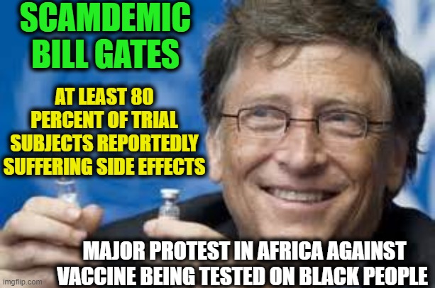 Bill Gates Wants to Depopulate Humanity by 90%--No Vaccine for Me! | SCAMDEMIC
BILL GATES; AT LEAST 80 PERCENT OF TRIAL SUBJECTS REPORTEDLY SUFFERING SIDE EFFECTS; MAJOR PROTEST IN AFRICA AGAINST VACCINE BEING TESTED ON BLACK PEOPLE | image tagged in politics,political meme,bill gates,liberalism,covid-19,africa | made w/ Imgflip meme maker