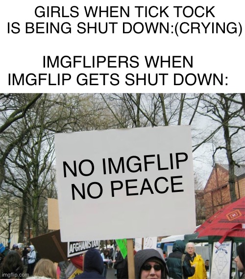 True | GIRLS WHEN TICK TOCK IS BEING SHUT DOWN:(CRYING); IMGFLIPERS WHEN IMGFLIP GETS SHUT DOWN:; NO IMGFLIP NO PEACE | image tagged in blank protest sign | made w/ Imgflip meme maker