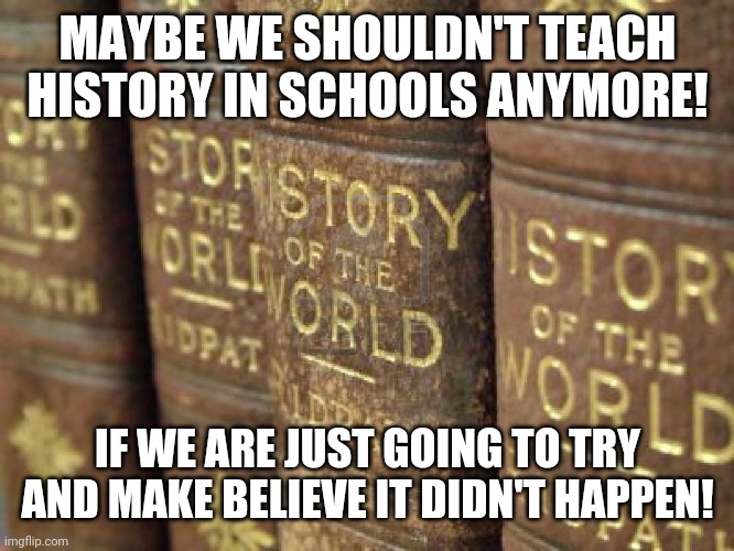 History books | MAYBE WE SHOULDN'T TEACH HISTORY IN SCHOOLS ANYMORE! IF WE ARE JUST GOING TO TRY AND MAKE BELIEVE IT DIDN'T HAPPEN! | image tagged in history books | made w/ Imgflip meme maker
