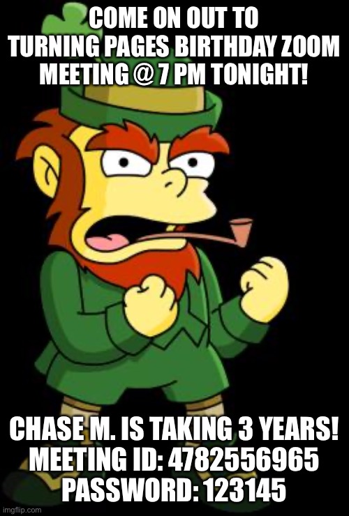 mean leprechaun | COME ON OUT TO TURNING PAGES BIRTHDAY ZOOM MEETING @ 7 PM TONIGHT! CHASE M. IS TAKING 3 YEARS!
MEETING ID: 4782556965
PASSWORD: 123145 | image tagged in mean leprechaun | made w/ Imgflip meme maker