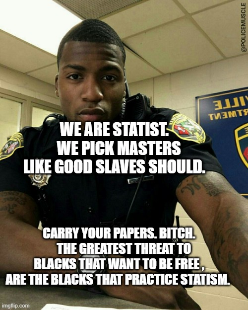 The Black Cop | WE ARE STATIST.    WE PICK MASTERS LIKE GOOD SLAVES SHOULD. CARRY YOUR PAPERS. BITCH.     THE GREATEST THREAT TO BLACKS THAT WANT TO BE FREE , ARE THE BLACKS THAT PRACTICE STATISM. | image tagged in the black cop | made w/ Imgflip meme maker