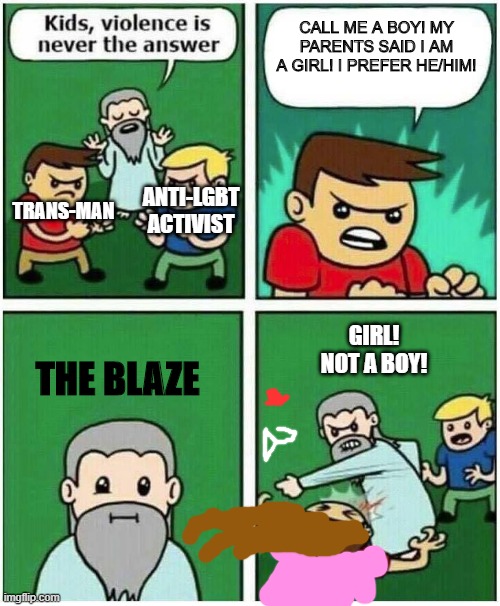 The Blaze on trans people | CALL ME A BOY! MY PARENTS SAID I AM A GIRL! I PREFER HE/HIM! TRANS-MAN; ANTI-LGBT ACTIVIST; THE BLAZE; GIRL!
NOT A BOY! | image tagged in violence is never the answer,transgender,memes,lgbtq | made w/ Imgflip meme maker