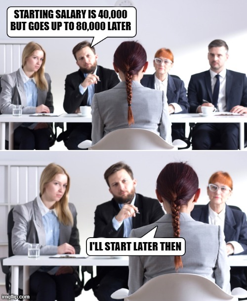 interview | STARTING SALARY IS 40,000 BUT GOES UP TO 80,000 LATER; I'LL START LATER THEN | image tagged in interview,joke | made w/ Imgflip meme maker