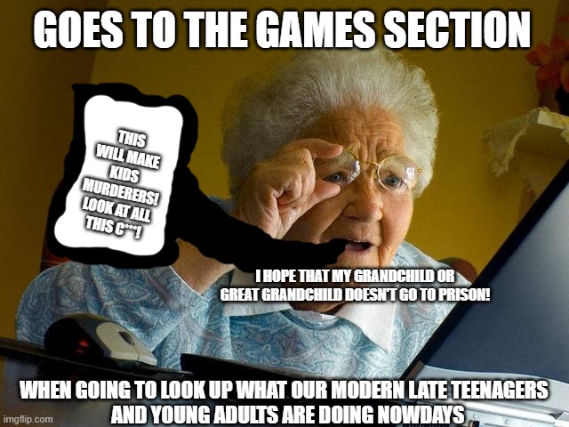 "Video Games Cause Violence" says Great Grandmother | GOES TO THE GAMES SECTION; THIS WILL MAKE KIDS MURDERERS! LOOK AT ALL THIS C***! I HOPE THAT MY GRANDCHILD OR GREAT GRANDCHILD DOESN'T GO TO PRISON! WHEN GOING TO LOOK UP WHAT OUR MODERN LATE TEENAGERS 
 AND YOUNG ADULTS ARE DOING NOWDAYS | image tagged in memes,grandma finds the internet,video games,murder,teenagers,prison | made w/ Imgflip meme maker