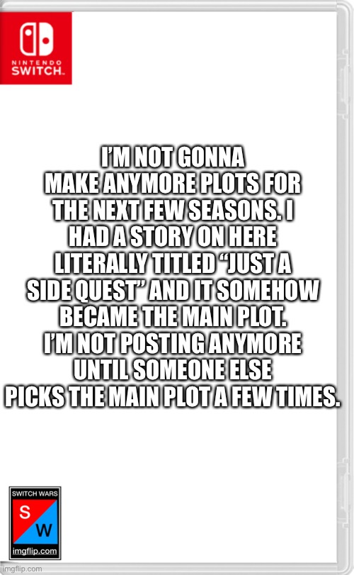 I will only make [random Oc] joins switch wars posts | I’M NOT GONNA MAKE ANYMORE PLOTS FOR THE NEXT FEW SEASONS. I HAD A STORY ON HERE LITERALLY TITLED “JUST A SIDE QUEST” AND IT SOMEHOW BECAME THE MAIN PLOT. I’M NOT POSTING ANYMORE UNTIL SOMEONE ELSE PICKS THE MAIN PLOT A FEW TIMES. | image tagged in switch wars template | made w/ Imgflip meme maker