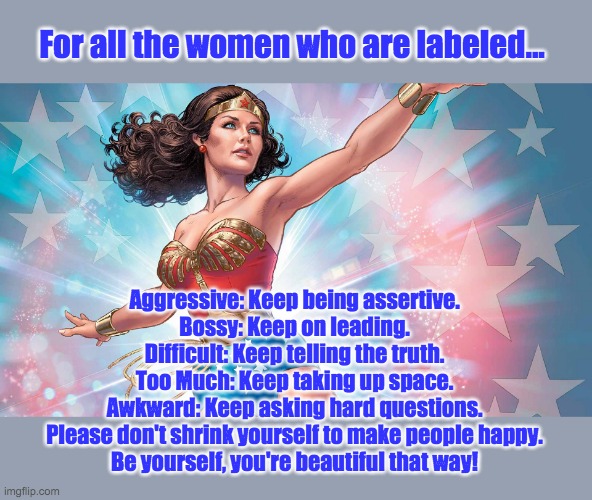 Wonder Woman | For all the women who are labeled... Aggressive: Keep being assertive.
Bossy: Keep on leading.
Difficult: Keep telling the truth.
Too Much: Keep taking up space.
Awkward: Keep asking hard questions.
Please don't shrink yourself to make people happy.
Be yourself, you're beautiful that way! | image tagged in wonder woman,be yourself,be beautiful | made w/ Imgflip meme maker