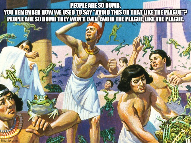 Pharaoh Plague Of Frogs | PEOPLE ARE SO DUMB.

YOU REMEMBER HOW WE USED TO SAY "AVOID THIS OR THAT LIKE THE PLAGUE"?
PEOPLE ARE SO DUMB THEY WON'T EVEN  AVOID THE PLAGUE, LIKE THE PLAGUE. | image tagged in pharaoh plague of frogs | made w/ Imgflip meme maker