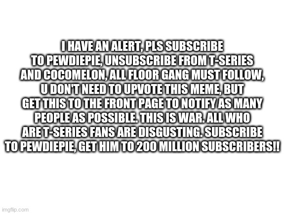 Blank White Template | I HAVE AN ALERT, PLS SUBSCRIBE TO PEWDIEPIE, UNSUBSCRIBE FROM T-SERIES AND COCOMELON, ALL FLOOR GANG MUST FOLLOW, U DON'T NEED TO UPVOTE THIS MEME, BUT GET THIS TO THE FRONT PAGE TO NOTIFY AS MANY PEOPLE AS POSSIBLE. THIS IS WAR. ALL WHO ARE T-SERIES FANS ARE DISGUSTING. SUBSCRIBE TO PEWDIEPIE, GET HIM TO 200 MILLION SUBSCRIBERS!! | image tagged in blank white template | made w/ Imgflip meme maker