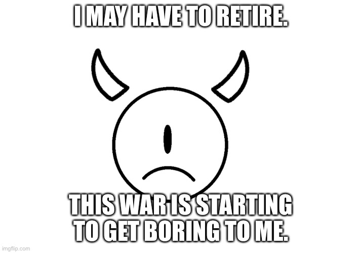 : / | I MAY HAVE TO RETIRE. THIS WAR IS STARTING TO GET BORING TO ME. | made w/ Imgflip meme maker