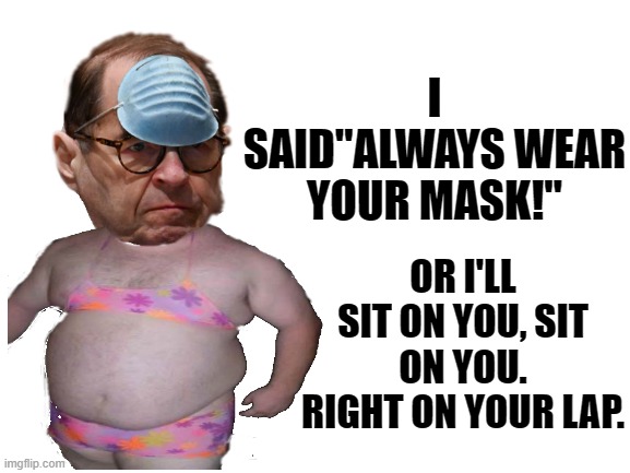 THIS IS WHAT HE DOES HE SITS ON YOU, SITS ON YOU, SITS ON YOU. THIS IS WHAT HE DOES, HE SITS ON YOU. RIGHT ON YOUR LAP. | I SAID"ALWAYS WEAR YOUR MASK!"; OR I'LL SIT ON YOU, SIT ON YOU. RIGHT ON YOUR LAP. | image tagged in jerry nadler,the nadler,and where is the fat man,jerry nadler epic fatty,tim and eric | made w/ Imgflip meme maker