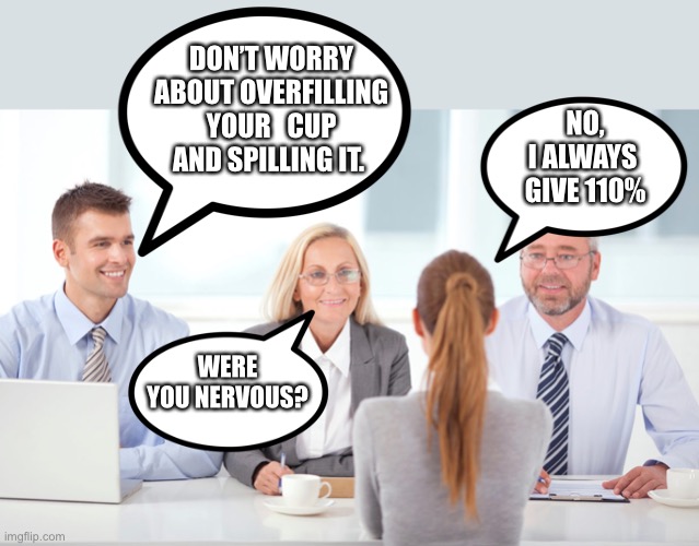 Always give 110% | DON’T WORRY ABOUT OVERFILLING YOUR   CUP AND SPILLING IT. NO,
I ALWAYS 
GIVE 110%; WERE YOU NERVOUS? | image tagged in job interviewer,questions,nervous,jokes,meme,funny | made w/ Imgflip meme maker