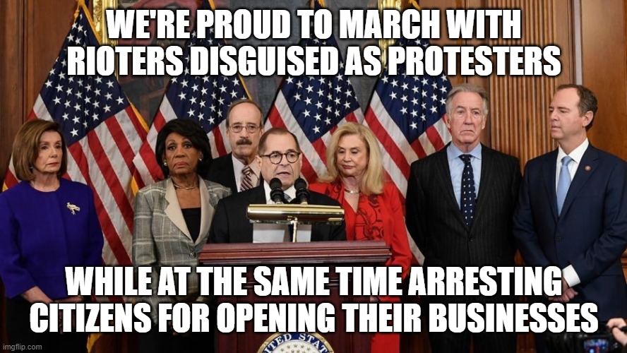House Democrats | WE'RE PROUD TO MARCH WITH RIOTERS DISGUISED AS PROTESTERS; WHILE AT THE SAME TIME ARRESTING CITIZENS FOR OPENING THEIR BUSINESSES | image tagged in house democrats | made w/ Imgflip meme maker