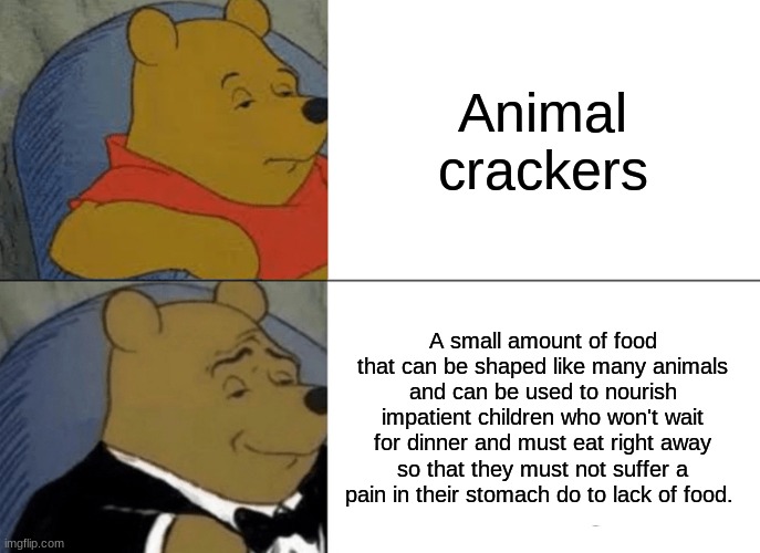 Tuxedo Winnie The Pooh | Animal crackers; A small amount of food that can be shaped like many animals and can be used to nourish impatient children who won't wait for dinner and must eat right away so that they must not suffer a pain in their stomach do to lack of food. | image tagged in memes,tuxedo winnie the pooh | made w/ Imgflip meme maker