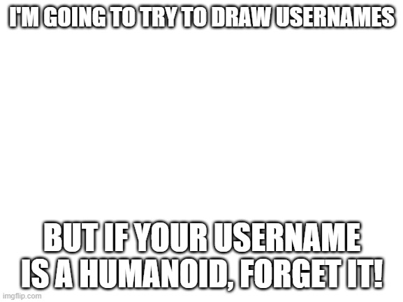 Blank White Template | I'M GOING TO TRY TO DRAW USERNAMES; BUT IF YOUR USERNAME IS A HUMANOID, FORGET IT! | image tagged in blank white template | made w/ Imgflip meme maker