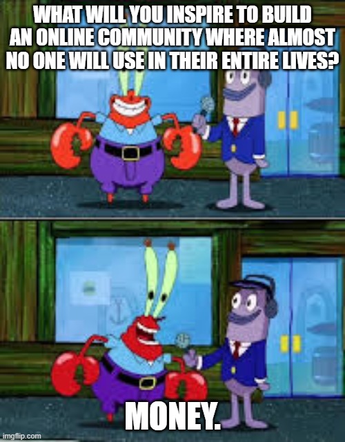 Mr Krabs Money | WHAT WILL YOU INSPIRE TO BUILD AN ONLINE COMMUNITY WHERE ALMOST NO ONE WILL USE IN THEIR ENTIRE LIVES? MONEY. | image tagged in mr krabs money | made w/ Imgflip meme maker
