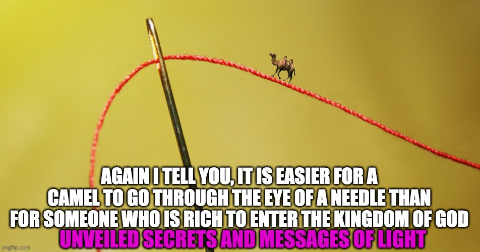 KINGDOM OF GOD | AGAIN I TELL YOU, IT IS EASIER FOR A CAMEL TO GO THROUGH THE EYE OF A NEEDLE THAN FOR SOMEONE WHO IS RICH TO ENTER THE KINGDOM OF GOD; UNVEILED SECRETS AND MESSAGES OF LIGHT | image tagged in kingdom of god | made w/ Imgflip meme maker