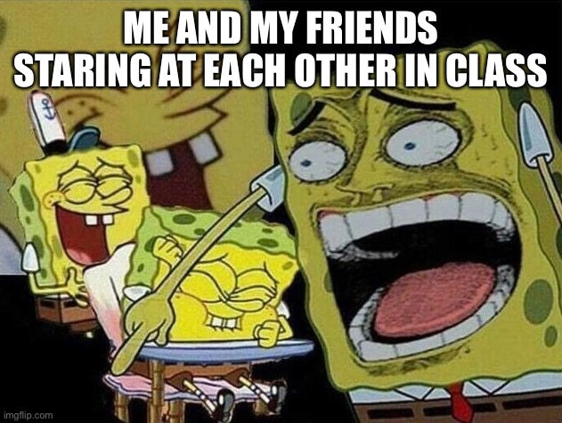 How it be | ME AND MY FRIENDS STARING AT EACH OTHER IN CLASS | image tagged in spongebob laughing hysterically | made w/ Imgflip meme maker