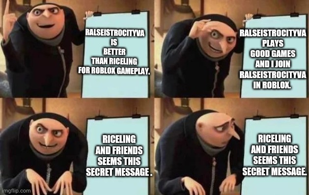 When the discord tells me something and I post secret message. | RALSEISTROCITYVA IS 
BETTER THAN RICELING
FOR ROBLOX GAMEPLAY. RALSEISTROCITYVA PLAYS GOOD GAMES AND I JOIN RALSEISTROCITYVA IN ROBLOX. RICELING AND FRIENDS SEEMS THIS SECRET MESSAGE. RICELING AND FRIENDS SEEMS THIS SECRET MESSAGE . | image tagged in gru's plan | made w/ Imgflip meme maker