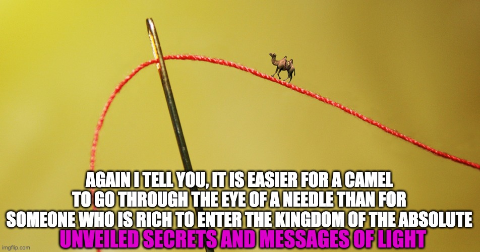 KINGDOM OF GOD | AGAIN I TELL YOU, IT IS EASIER FOR A CAMEL TO GO THROUGH THE EYE OF A NEEDLE THAN FOR SOMEONE WHO IS RICH TO ENTER THE KINGDOM OF THE ABSOLUTE; UNVEILED SECRETS AND MESSAGES OF LIGHT | image tagged in kingdom of god | made w/ Imgflip meme maker