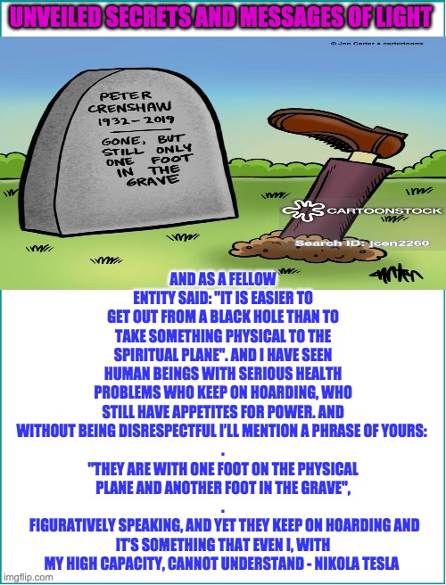 ONE FOOT IN THE GRAVE | AND AS A FELLOW ENTITY SAID: "IT IS EASIER TO GET OUT FROM A BLACK HOLE THAN TO TAKE SOMETHING PHYSICAL TO THE SPIRITUAL PLANE". AND I HAVE SEEN HUMAN BEINGS WITH SERIOUS HEALTH PROBLEMS WHO KEEP ON HOARDING, WHO STILL HAVE APPETITES FOR POWER. AND WITHOUT BEING DISRESPECTFUL I’LL MENTION A PHRASE OF YOURS: 
.
"THEY ARE WITH ONE FOOT ON THE PHYSICAL PLANE AND ANOTHER FOOT IN THE GRAVE",
.
 FIGURATIVELY SPEAKING, AND YET THEY KEEP ON HOARDING AND IT’S SOMETHING THAT EVEN I, WITH MY HIGH CAPACITY, CANNOT UNDERSTAND - NIKOLA TESLA; UNVEILED SECRETS AND MESSAGES OF LIGHT | image tagged in one foot in the grave | made w/ Imgflip meme maker