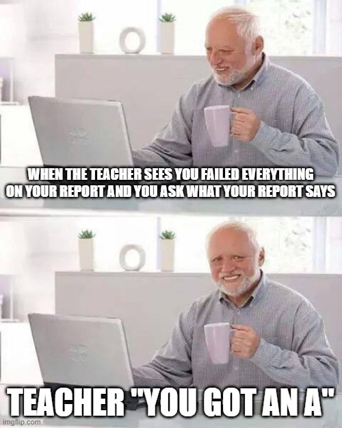 Lies of a teacher | WHEN THE TEACHER SEES YOU FAILED EVERYTHING ON YOUR REPORT AND YOU ASK WHAT YOUR REPORT SAYS; TEACHER "YOU GOT AN A" | image tagged in memes,hide the pain harold | made w/ Imgflip meme maker