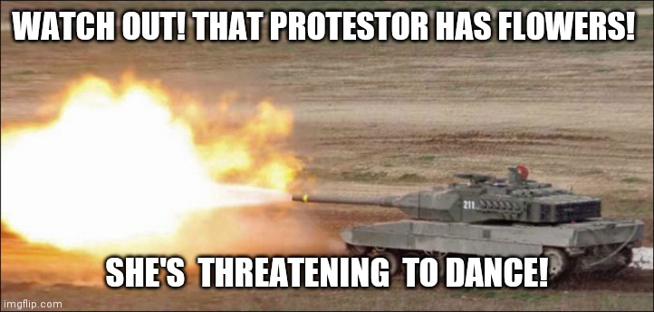 Leopard 2 tank fire firing | WATCH OUT! THAT PROTESTOR HAS FLOWERS! SHE'S  THREATENING  TO DANCE! | image tagged in leopard 2 tank fire firing | made w/ Imgflip meme maker