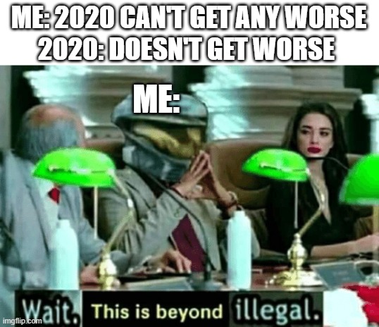 Wait, this is beyond illegal | ME: 2020 CAN'T GET ANY WORSE; 2020: DOESN'T GET WORSE; ME: | image tagged in wait this is beyond illegal | made w/ Imgflip meme maker