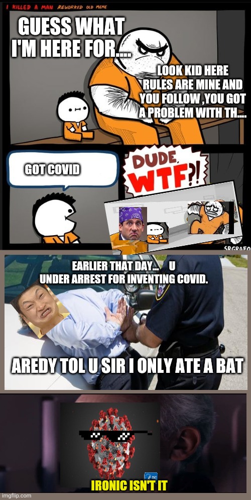 Criminal Accident | GUESS WHAT I'M HERE FOR.... LOOK KID HERE RULES ARE MINE AND YOU FOLLOW ,YOU GOT A PROBLEM WITH TH.... GOT COVID; EARLIER THAT DAY...     U UNDER ARREST FOR INVENTING COVID. AREDY TOL U SIR I ONLY ATE A BAT; IRONIC ISN'T IT | image tagged in srgrafo dude wtf | made w/ Imgflip meme maker
