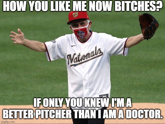 IT'S GREAT THAT FAUCI'S ACCURACY IN PITCHING IS ONLY SURPASSED BY HIS ACCURACY IN INCORRECTLY PREDICTING OUR PATH WITH COVID 19. | HOW YOU LIKE ME NOW BITCHES? IF ONLY YOU KNEW I'M A BETTER PITCHER THAN I AM A DOCTOR. | image tagged in fauci fraud,fauci experience,better pitcher than doctor,fauci the rookie,fauci mlb opening | made w/ Imgflip meme maker