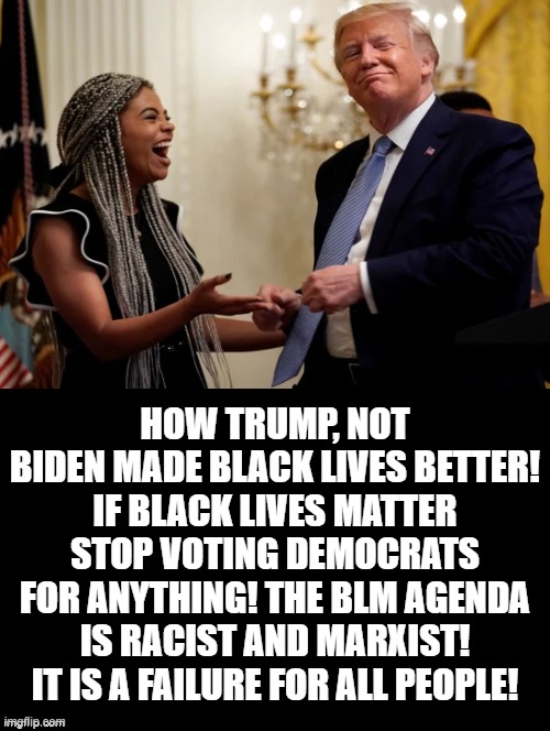 How Trump, Not Biden Made Black Lives Better! See Comment | HOW TRUMP, NOT BIDEN MADE BLACK LIVES BETTER! IF BLACK LIVES MATTER STOP VOTING DEMOCRATS FOR ANYTHING! THE BLM AGENDA IS RACIST AND MARXIST! IT IS A FAILURE FOR ALL PEOPLE! | image tagged in trump,biden,stupid liberals | made w/ Imgflip meme maker