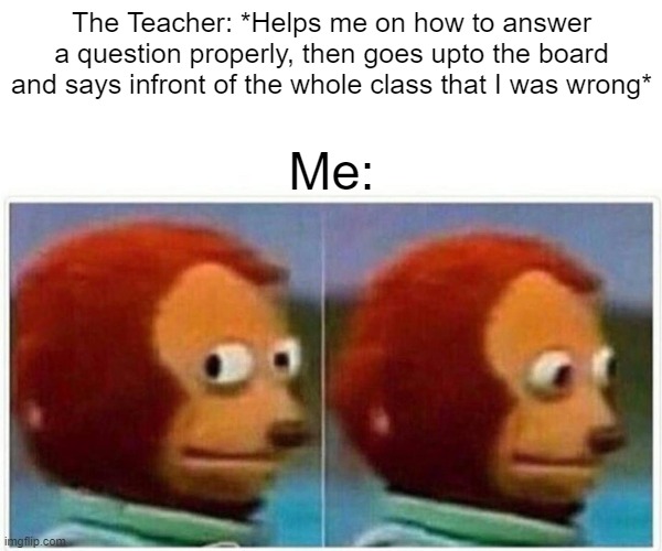 Monkey Puppet Meme | The Teacher: *Helps me on how to answer a question properly, then goes upto the board and says infront of the whole class that I was wrong*; Me: | image tagged in memes,monkey puppet | made w/ Imgflip meme maker