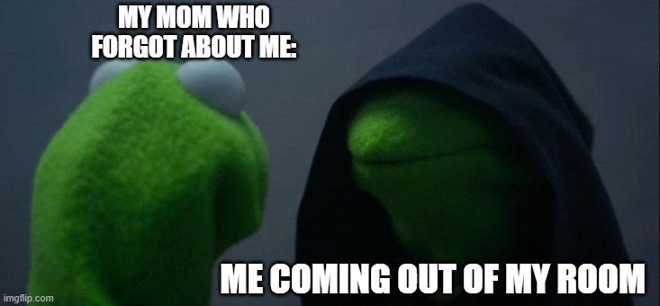 Evil Kermit Meme | MY MOM WHO
FORGOT ABOUT ME:; ME COMING OUT OF MY ROOM | image tagged in memes,evil kermit | made w/ Imgflip meme maker