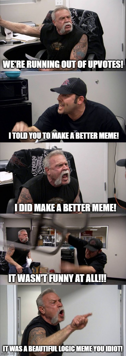 is it just me or???? | WE'RE RUNNING OUT OF UPVOTES! I TOLD YOU TO MAKE A BETTER MEME! I DID MAKE A BETTER MEME! IT WASN'T FUNNY AT ALL!!! IT WAS A BEAUTIFUL LOGIC MEME YOU IDIOT! | image tagged in memes,american chopper argument | made w/ Imgflip meme maker